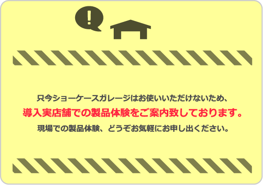 只今ショーケースガレージはお使いいただけないため、導入実店舗での製品体験をご案内致しております。店舗現場での製品体験、どうぞお気軽にお申し出ください。