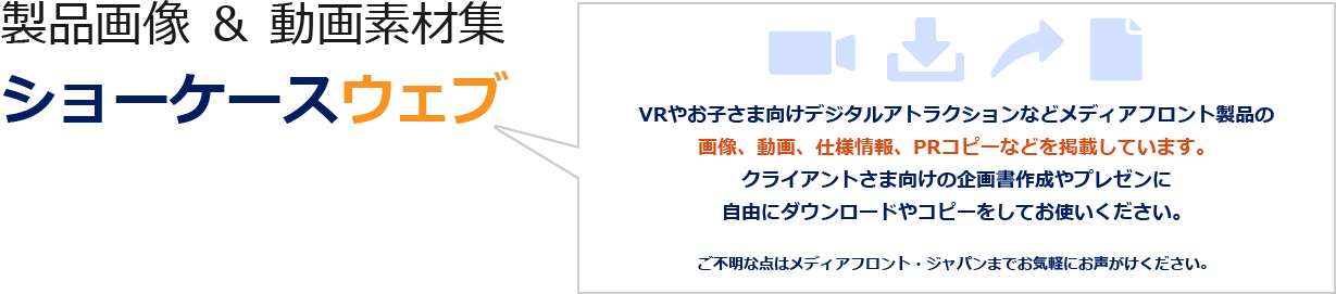 製品画像&動画素材集 ショーケースウェブ こちらは、メディアフロントのVRやデジタルアトラクションの製品画像、動画、製品仕様情報、PRコピーなどを企画書制作に自由に、そのままお使いいただける素材集です。